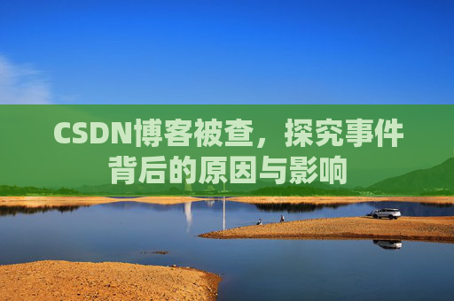 CSDN博客被查，探究事件背后的原因与影响